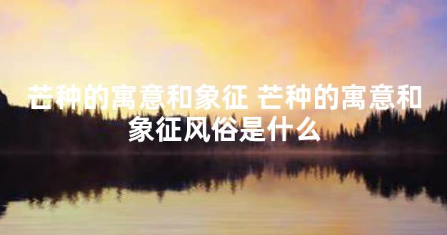 芒种的寓意和象征 芒种的寓意和象征风俗是什么